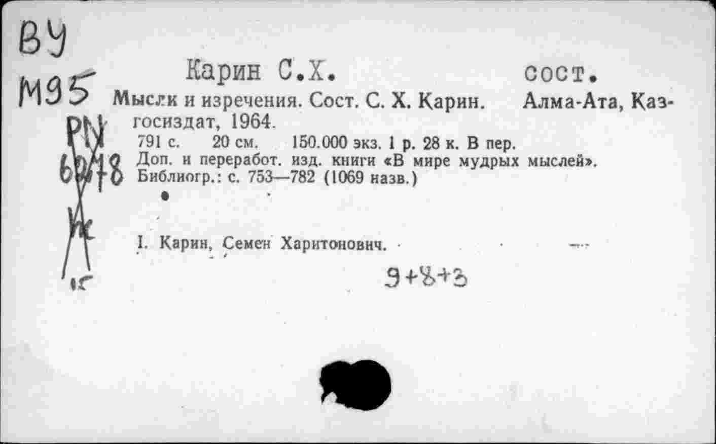 ﻿Карин С.Х.	сост.
Мысли и изречения. Сост. С. X. Карин. Алма-Ата, Каз-госиздат, 1964.
791 с. 20 см. 150.000 экз. 1 р. 28 к. В пер.
О Доп. и переработ. изд. книги «В мире мудрых мыслей».
V Библиогр.: с. 753—782 (1069 назв.)
I. Карин, Семен Харитонович.
Э+Ъ+Ъ